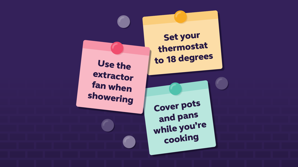 Graphic to show a to do list. Set your thermostat to 18 degrees. Use the extractor fan when showering. Cover pots and pans while you're cooking. 